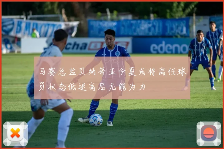 马赛总监贝纳蒂亚今夏或将离任球员状态低迷高层无能为力