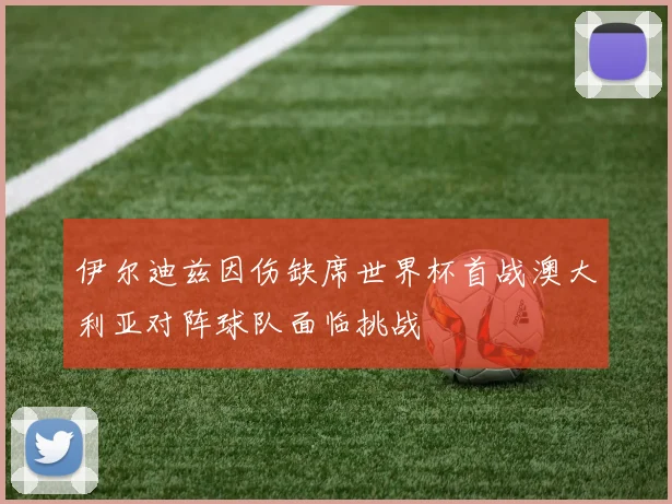 伊尔迪兹因伤缺席世界杯首战澳大利亚对阵球队面临挑战