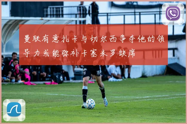 曼联有意扎卡与切尔西争夺他的领导力或能弥补卡塞米罗缺席