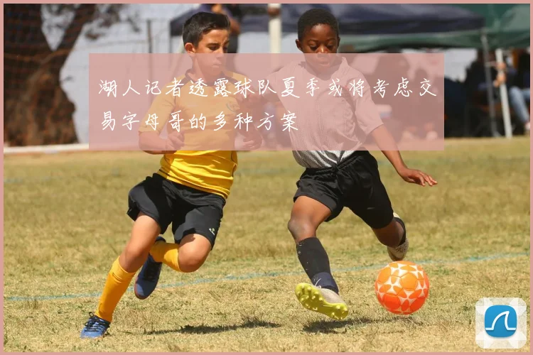 湖人记者透露球队夏季或将考虑交易字母哥的多种方案