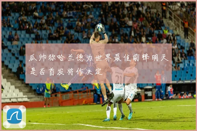 瓜帅称哈兰德为世界最佳前锋明天是否首发将作决定
