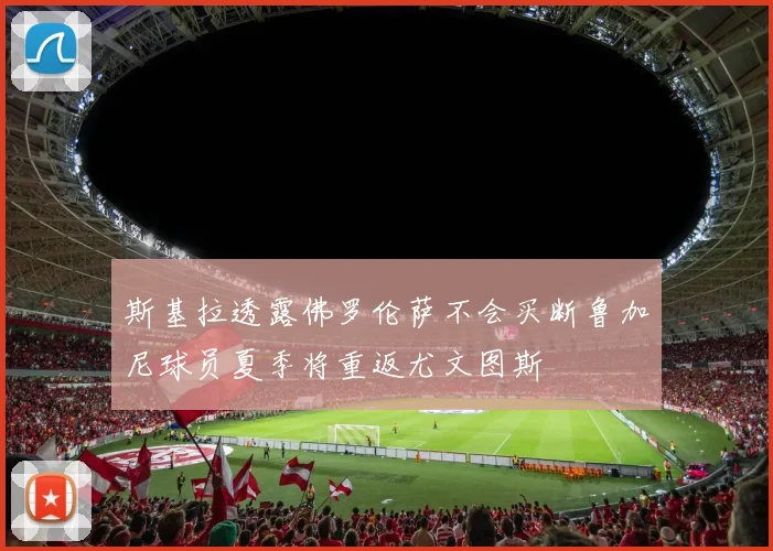 斯基拉透露佛罗伦萨不会买断鲁加尼球员夏季将重返尤文图斯