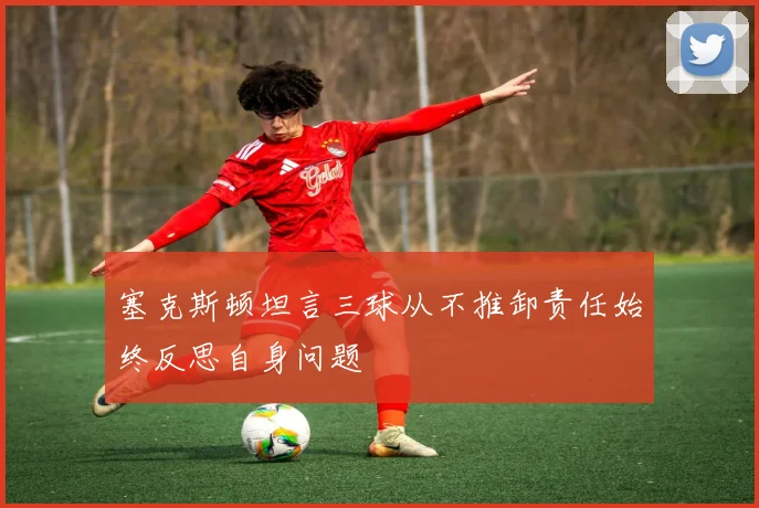 塞克斯顿坦言三球从不推卸责任始终反思自身问题