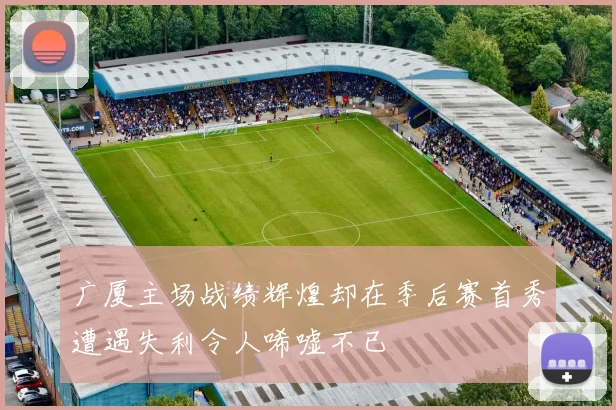 广厦主场战绩辉煌却在季后赛首秀遭遇失利令人唏嘘不已