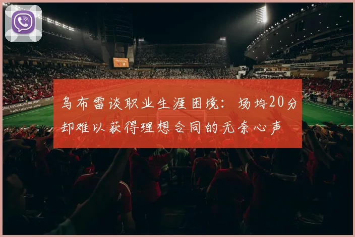乌布雷谈职业生涯困境：场均20分却难以获得理想合同的无奈心声