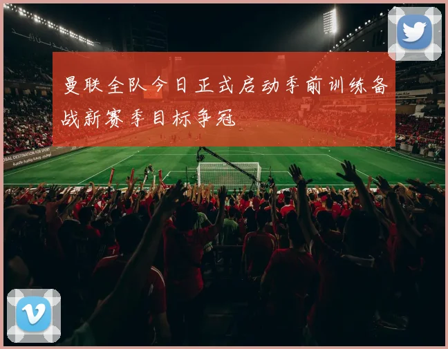 曼联全队今日正式启动季前训练备战新赛季目标争冠