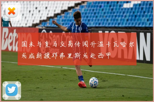 国米与皇马交易传闻升温卡瓦哈尔或成新援邓弗里斯或赴西甲