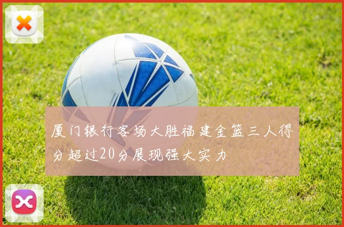 厦门银行客场大胜福建金篮三人得分超过20分展现强大实力