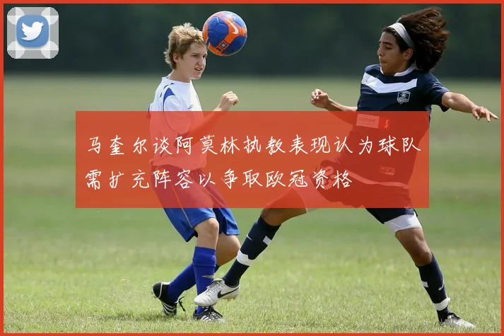 马奎尔谈阿莫林执教表现认为球队需扩充阵容以争取欧冠资格