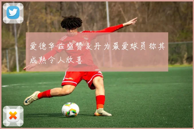 爱德华兹盛赞麦丹为最爱球员称其成熟令人欣喜