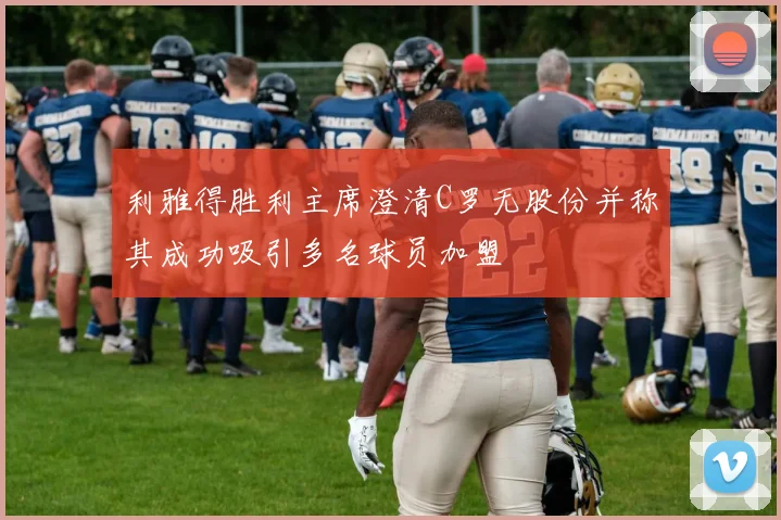 利雅得胜利主席澄清C罗无股份并称其成功吸引多名球员加盟