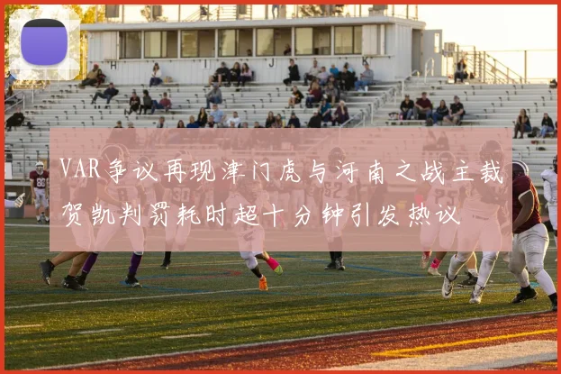 VAR争议再现津门虎与河南之战主裁贺凯判罚耗时超十分钟引发热议