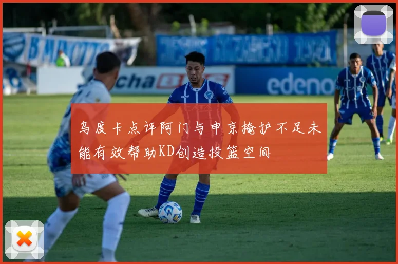 乌度卡点评阿门与申京掩护不足未能有效帮助KD创造投篮空间